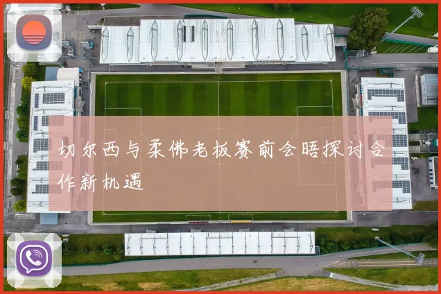 切尔西与柔佛老板赛前会晤探讨合作新机遇