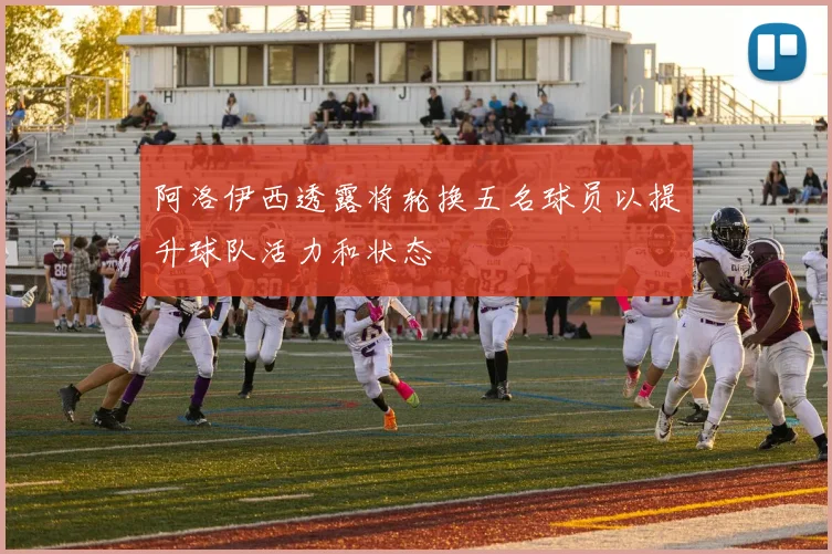 阿洛伊西透露将轮换五名球员以提升球队活力和状态