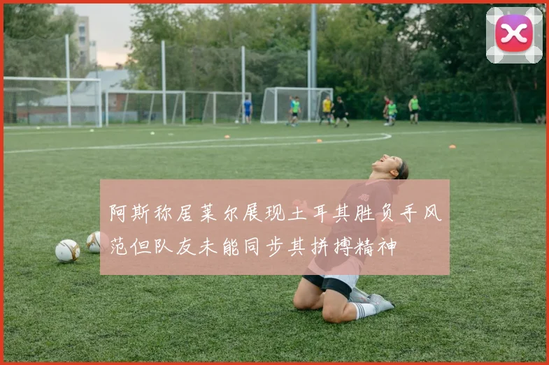阿斯称居莱尔展现土耳其胜负手风范但队友未能同步其拼搏精神