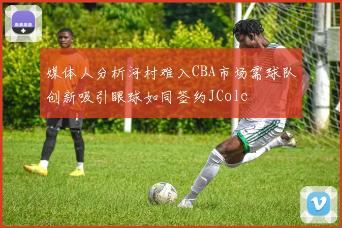 媒体人分析河村难入CBA市场需球队创新吸引眼球如同签约JCole