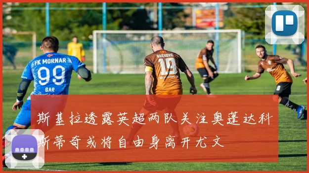 斯基拉透露英超两队关注奥蓬达科斯蒂奇或将自由身离开尤文