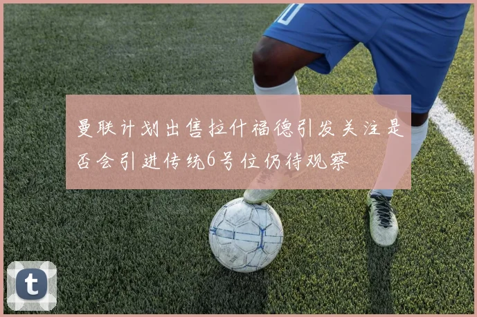 曼联计划出售拉什福德引发关注是否会引进传统6号位仍待观察