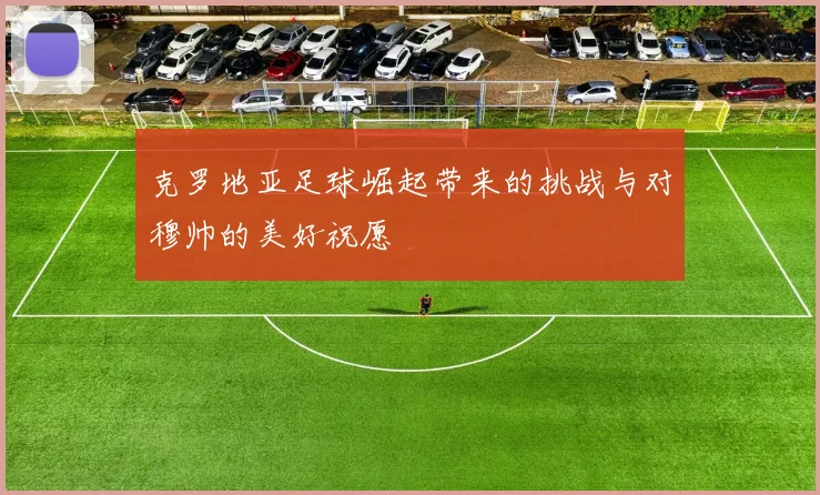 克罗地亚足球崛起带来的挑战与对穆帅的美好祝愿