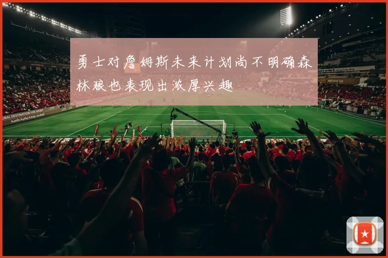 勇士对詹姆斯未来计划尚不明确森林狼也表现出浓厚兴趣