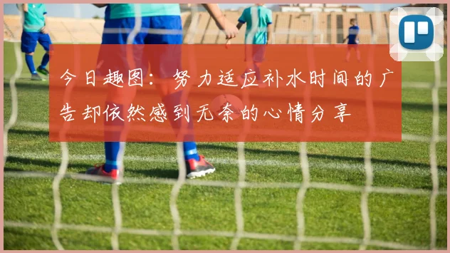 今日趣图：努力适应补水时间的广告却依然感到无奈的心情分享