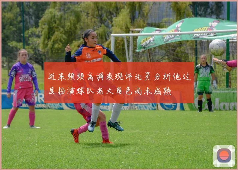 近来频频高调表现评论员分析他过度扮演球队老大角色尚未成熟