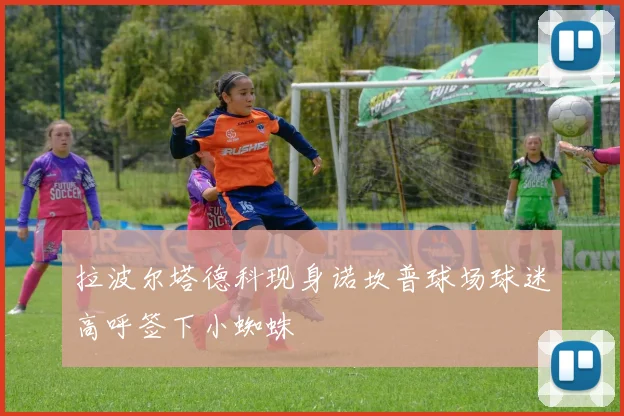 拉波尔塔德科现身诺坎普球场球迷高呼签下小蜘蛛