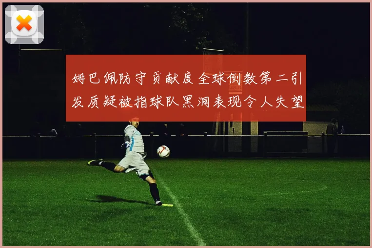 姆巴佩防守贡献度全球倒数第二引发质疑被指球队黑洞表现令人失望