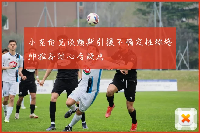 小克伦克谈赖斯引援不确定性称塔帅推荐时心存疑虑