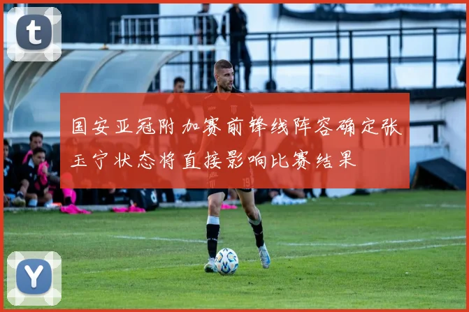 国安亚冠附加赛前锋线阵容确定张玉宁状态将直接影响比赛结果