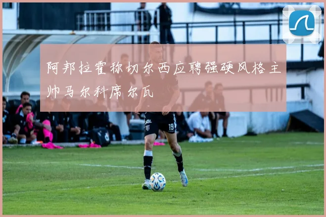 阿邦拉霍称切尔西应聘强硬风格主帅马尔科席尔瓦