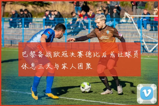 巴黎备战欧冠决赛德比后或让球员休息三天与家人团聚