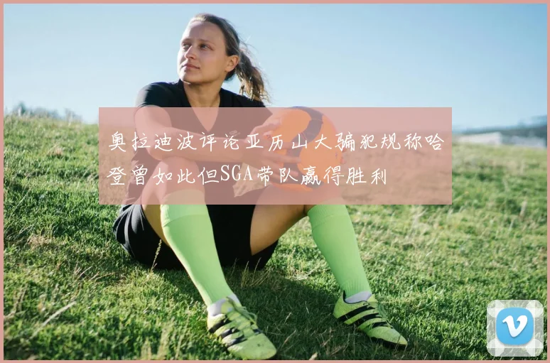 奥拉迪波评论亚历山大骗犯规称哈登曾如此但SGA带队赢得胜利