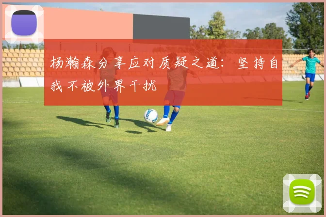 杨瀚森分享应对质疑之道：坚持自我不被外界干扰