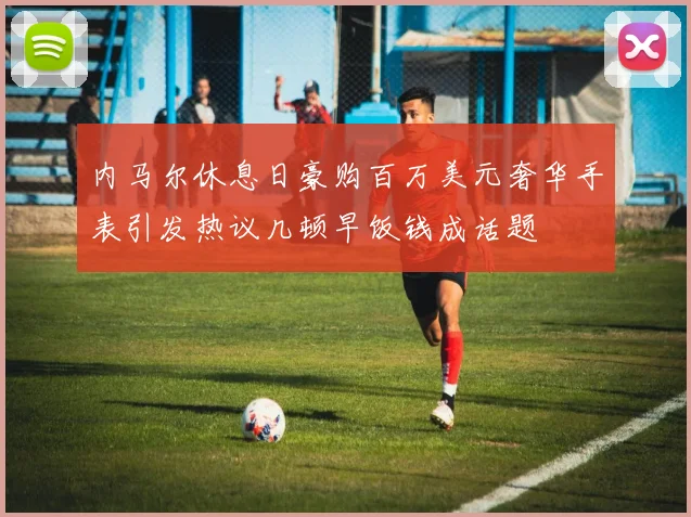 内马尔休息日豪购百万美元奢华手表引发热议几顿早饭钱成话题