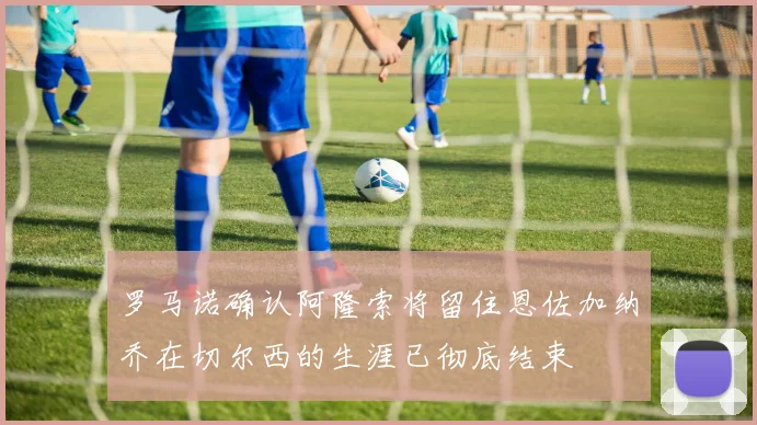 罗马诺确认阿隆索将留住恩佐加纳乔在切尔西的生涯已彻底结束