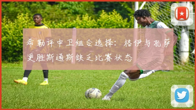 希勒评中卫组合选择：格伊与孔萨更胜斯通斯缺乏比赛状态