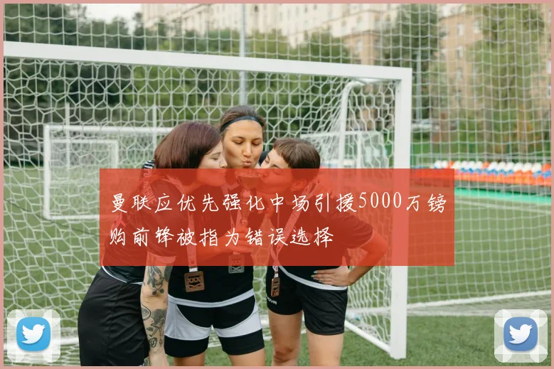 曼联应优先强化中场引援5000万镑购前锋被指为错误选择