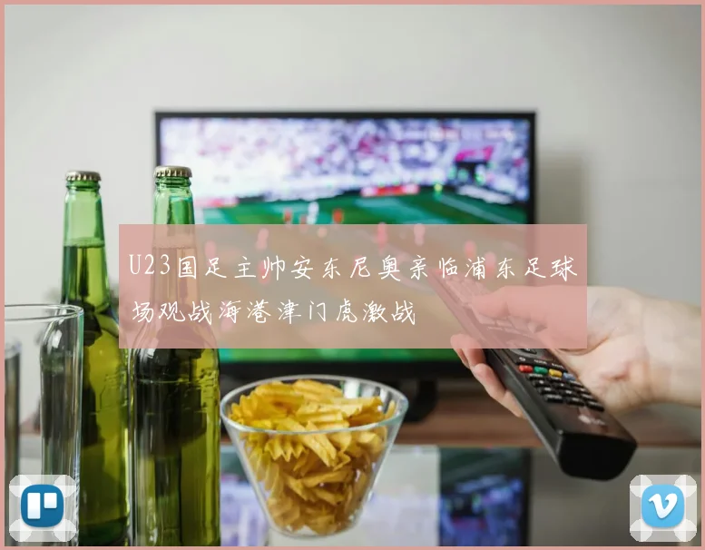 U23国足主帅安东尼奥亲临浦东足球场观战海港津门虎激战