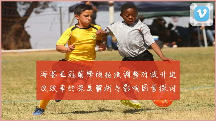 海港亚冠前锋线轮换调整对提升进攻效率的深度解析与影响因素探讨