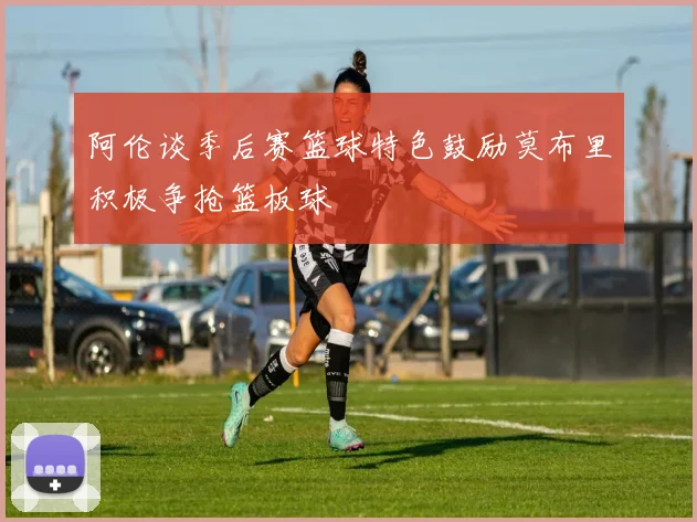阿伦谈季后赛篮球特色鼓励莫布里积极争抢篮板球